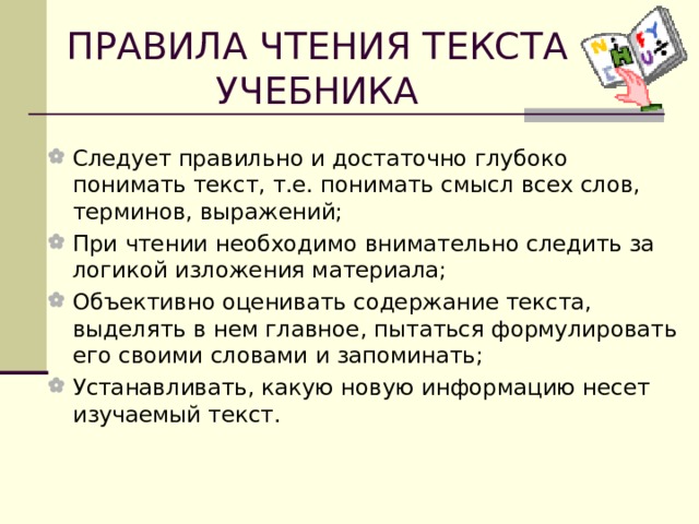 ПРАВИЛА ЧТЕНИЯ ТЕКСТА УЧЕБНИКА Следует правильно и достаточно глубоко понимать текст, т.е. понимать смысл всех слов, терминов, выражений; При чтении необходимо внимательно следить за логикой изложения материала; Объективно оценивать содержание текста, выделять в нем главное, пытаться формулировать его своими словами и запоминать; Устанавливать, какую новую информацию несет изучаемый текст. 