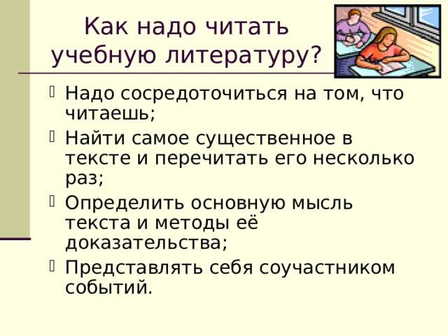 Как надо читать учебную литературу? Надо сосредоточиться на том, что читаешь; Найти самое существенное в тексте и перечитать его несколько раз; Определить основную мысль текста и методы её доказательства; Представлять себя соучастником событий. 