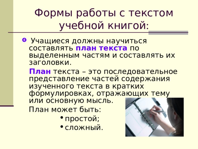 Формы работы с текстом учебной книгой :  Учащиеся должны научиться составлять план текста по выделенным частям и составлять их заголовки.  План текста – это последовательное представление частей содержания изученного текста в кратких формулировках, отражающих тему или основную мысль.   План может быть: простой; сложный. простой; сложный. простой; сложный. простой; сложный. простой; сложный. 