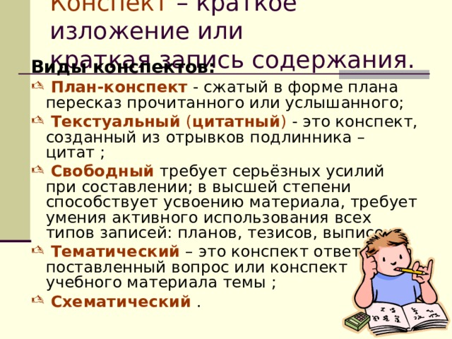 Конспект – краткое изложение или    краткая запись содержания. Виды конспектов:  План-конспект - сжатый в форме плана пересказ прочитанного или услышанного;  Текстуальный ( цитатный ) - это конспект, созданный из отрывков подлинника – цитат ;  Свободный  требует серьёзных усилий  при составлении; в высшей степени способствует усвоению материала, требует умения активного использования всех типов записей: планов, тезисов, выписок;  Тематический – это конспект ответа на поставленный вопрос или конспект учебного материала темы  ;  Схематический . 