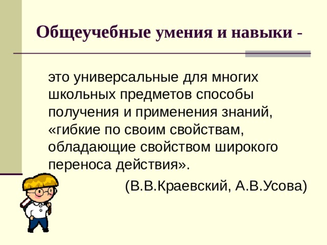 Общеучебные умения и навыки -  это универсальные для многих школьных предметов способы получения и применения знаний, «гибкие по своим свойствам, обладающие свойством широкого переноса действия». (В.В.Краевский, А.В.Усова) 