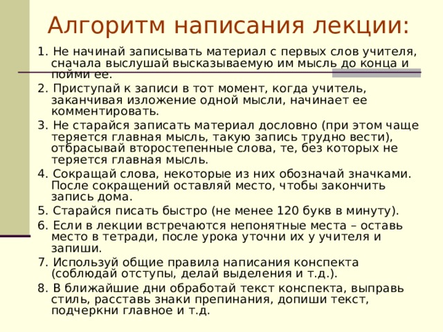 Алгоритм написания лекции: 1. Не начинай записывать материал с первых слов учителя, сначала выслушай высказываемую им мысль до конца и пойми ее. 2. Приступай к записи в тот момент, когда учитель, заканчивая изложение одной мысли, начинает ее комментировать. 3. Не старайся записать материал дословно (при этом чаще теряется главная мысль, такую запись трудно вести), отбрасывай второстепенные слова, те, без которых не теряется главная мысль. 4. Сокращай слова, некоторые из них обозначай значками. После сокращений оставляй место, чтобы закончить запись дома. 5. Старайся писать быстро (не менее 120 букв в минуту). 6. Если в лекции встречаются непонятные места – оставь место в тетради, после урока уточни их у учителя и запиши. 7. Используй общие правила написания конспекта (соблюдай отступы, делай выделения и т.д.). 8. В ближайшие дни обработай текст конспекта, выправь стиль, расставь знаки препинания, допиши текст, подчеркни главное и т.д. 