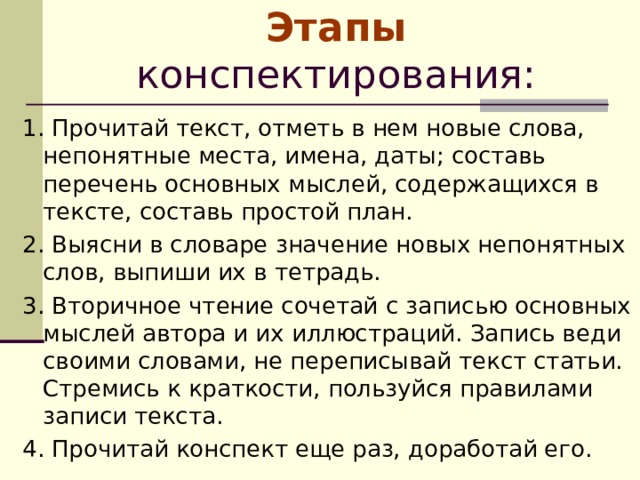    Этапы конспектирования:   1. Прочитай текст, отметь в нем новые слова, непонятные места, имена, даты; составь перечень основных мыслей, содержащихся в тексте, составь простой план. 2. Выясни в словаре значение новых непонятных слов, выпиши их в тетрадь. 3. Вторичное чтение сочетай с записью основных мыслей автора и их иллюстраций. Запись веди своими словами, не переписывай текст статьи. Стремись к краткости, пользуйся правилами записи текста. 4. Прочитай конспект еще раз, доработай его. 
