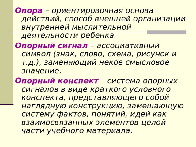 Опора – ориентировочная основа действий, способ внешней организации внутренней мыслительной деятельности ребенка. Опорный  сигнал – ассоциативный символ (знак, слово, схема, рисунок и т.д.), заменяющий некое смысловое значение. Опорный  конспект – система опорных сигналов в виде краткого условного конспекта, представляющего собой наглядную конструкцию, замещающую систему фактов, понятий, идей как взаимосвязанных элементов целой части учебного материала. 