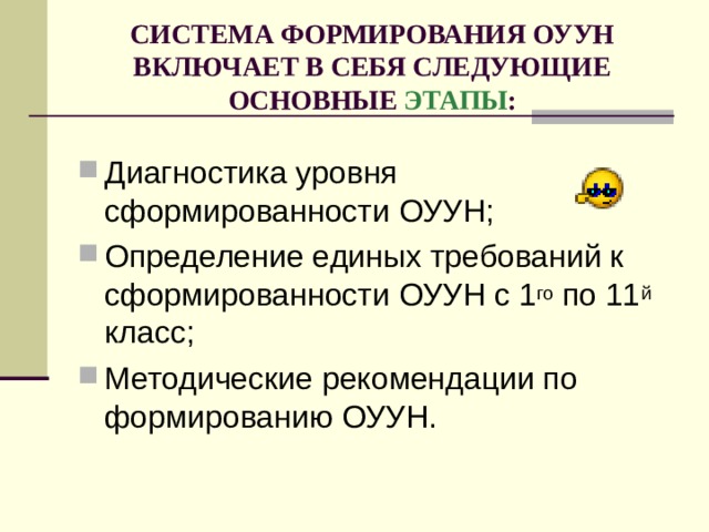 СИСТЕМА ФОРМИРОВАНИЯ ОУУН ВКЛЮЧАЕТ В СЕБЯ СЛЕДУЮЩИЕ ОСНОВНЫЕ ЭТАПЫ : Диагностика уровня сформированности ОУУН; Определение единых требований к сформированности ОУУН с 1 го по 11 й класс; Методические рекомендации по формированию ОУУН. 