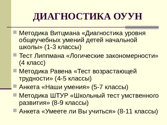 ДИАГНОСТИКА ОУУН Методика Витцмана «Диагностика уровня общеучебных умений детей начальной школы» (1-3 классы) Тест Липпмана «Логические закономерности» (4 класс) Методика Равена «Тест возрастающей трудности» (4-5 классы) Анкета «Наши умения» (5-7 классы) Методика ШТУР «Школьный тест умственного развития» (8-9 классы) Анкета «Умеете ли Вы учиться» (8-11 классы) 