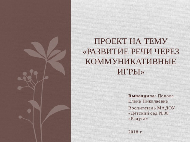  Проект на тему  «Развитие речи через коммуникативные игры» Выполнила : Попова Елена Николаевна Воспитатель МАДОУ «Детский сад №38 «Радуга» 2018 г. 