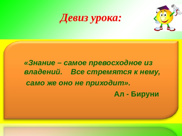 Девиз урока:  «Знание – самое превосходное из владений. Все стремятся к нему,  само же оно не приходит».  Ал - Бируни 
