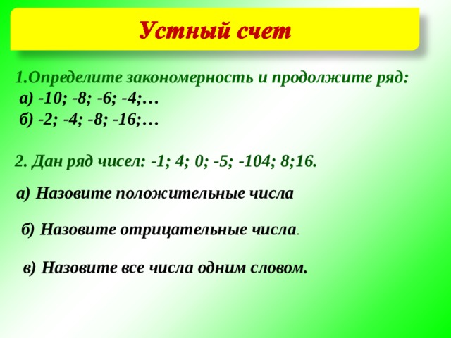 1.Определите закономерность и продолжите ряд:  а) -10; -8; -6; -4;…  б) -2; -4; -8; -16;…  2. Дан ряд чисел: -1; 4; 0; -5; -104; 8;16. а) Назовите положительные числа  б) Назовите отрицательные числа . в) Назовите все числа одним словом. 