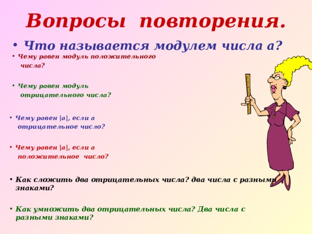 Вопросы повторения. Что называется модулем числа а? Чему равен модуль положительного  числа? Чему равен модуль  отрицательного числа? Чему равен | а | , если а  отрицательное число? Чему равен | а | , если а  положительное число? Как сложить два отрицательных числа? два числа с разными знаками? Как умножить два отрицательных числа? Два числа с разными знаками? 