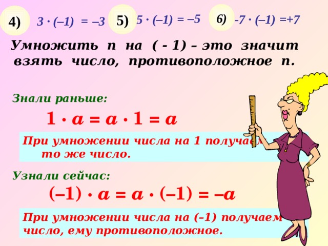6 ) 5 ) 4 ) – 5 5 · (–1) = -7 · (–1) = +7 3 · (–1) = – 3 Умножить n на ( - 1) – это значит взять число, противоположное п. Знали раньше: 1 ·  a =  a · 1 = a При умножении числа на 1 получаем то же число. Узнали сейчас: (–1) ·  a =  a · (–1) = – a При умножении числа на (–1) получаем число, ему противоположное. 