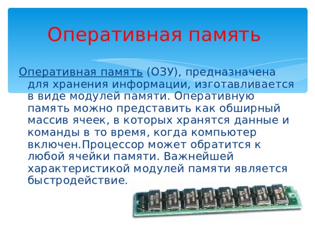 Оперативная память Оперативная память (ОЗУ), предназначена для хранения информации, изготавливается в виде модулей памяти. Оперативную память можно представить как обширный массив ячеек, в которых хранятся данные и команды в то время, когда компьютер включен.Процессор может обратится к любой ячейки памяти. Важнейшей характеристикой модулей памяти является быстродействие. 