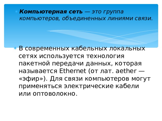 Компьютерная сеть — это группа компьютеров, объединенных линиями связи.  В современных кабельных локальных сетях используется технология пакетной передачи данных, которая называется Ethernet (от лат. aether — «эфир»). Для связи компьютеров могут применяться электрические кабели или оптоволокно.  