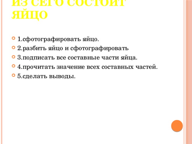   Из сего состоит яйцо   1.сфотографировать яйцо. 2.разбить яйцо и сфотографировать 3.подписать все составные части яйца. 4.прочитать значение всех составных частей. 5.сделать выводы. 