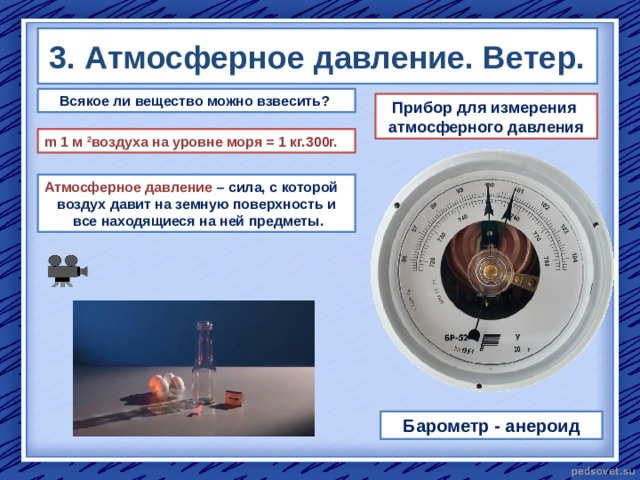 3. Атмосферное давление. Ветер. Всякое ли вещество можно взвесить? Прибор для измерения атмосферного давления m 1 м 2 воздуха на уровне моря = 1 кг.300г. Атмосферное давление – сила, с которой воздух давит на земную поверхность и  все находящиеся на ней предметы. Барометр - анероид  