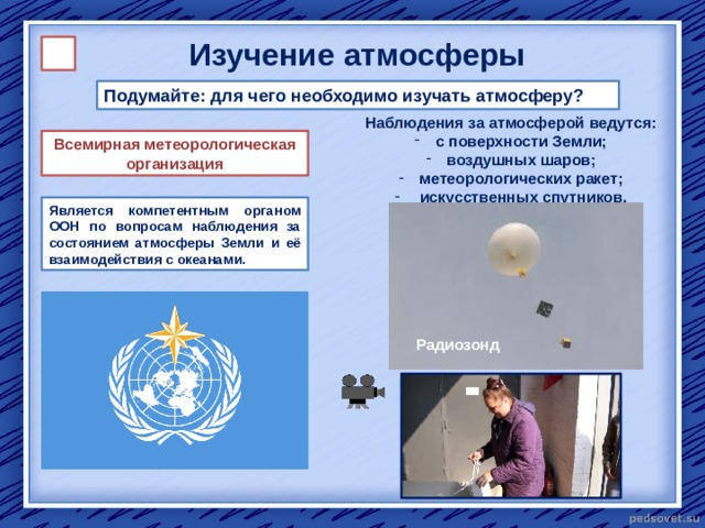 Изучение атмосферы Подумайте: для чего необходимо изучать атмосферу? Наблюдения за атмосферой ведутся:  с поверхности Земли;  воздушных шаров;  метеорологических ракет;  искусственных спутников. Всемирная метеорологическая организация Является компетентным органом ООН по вопросам наблюдения за состоянием атмосферы Земли и её взаимодействия с океанами. Радиозонд 
