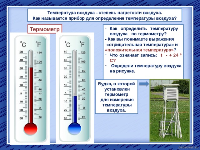  Температура воздуха - степень нагретости воздуха. Как называется прибор для определения температуры воздуха? Термометр Как определить температуру воздуха по термометру? - Как вы понимаете выражения  «отрицательная температура» и «положительная температура» ? Что означает запись: t - + 24 0 С?  Определи температуру воздуха на рисунке.  Будка, в которой  установлен термометр  для измерения  температуры воздуха. 
