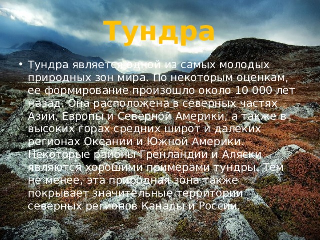 Тундра Тундра является одной из самых молодых природных зон мира. По некоторым оценкам, ее формирование произошло около 10 000 лет назад. Она расположена в северных частях Азии, Европы и Северной Америки, а также в высоких горах средних широт и далеких регионах Океании и Южной Америки. Некоторые районы Гренландии и Аляски являются хорошими примерами тундры. Тем не менее, эта природная зона также покрывает значительные территории северных регионов Канады и России. 