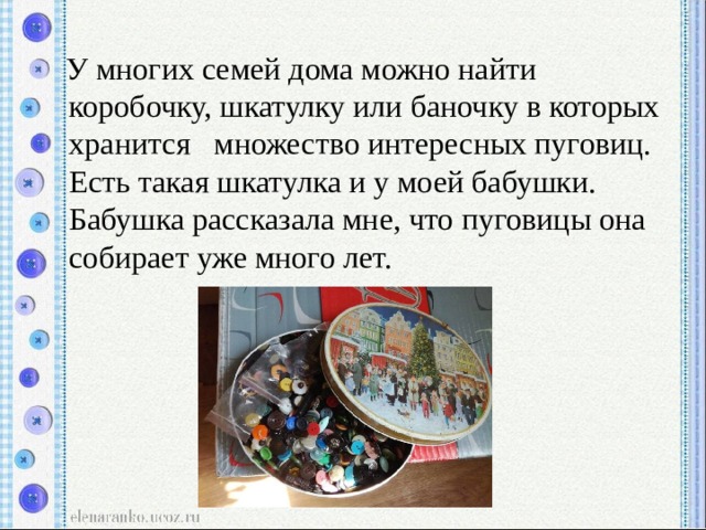  У многих семей дома можно найти коробочку, шкатулку или баночку в которых хранится множество интересных пуговиц. Есть такая шкатулка и у моей бабушки. Бабушка рассказала мне, что пуговицы она собирает уже много лет. 