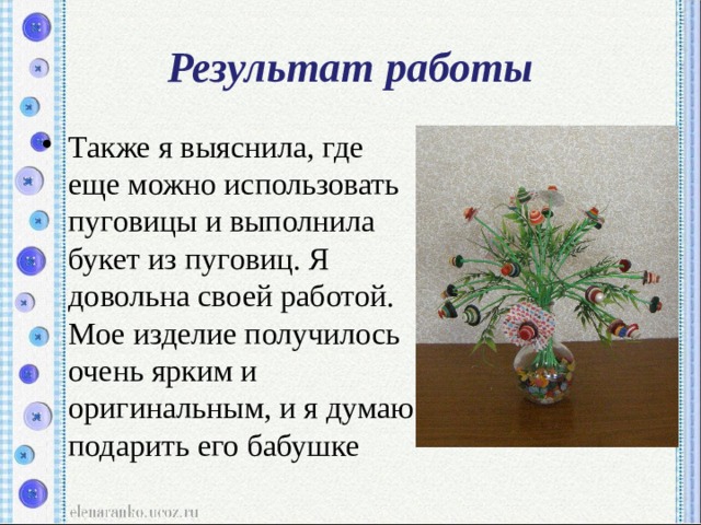 Результат работы Также я выяснила, где еще можно использовать пуговицы и выполнила букет из пуговиц. Я довольна своей работой. Мое изделие получилось очень ярким и оригинальным, и я думаю подарить его бабушке 