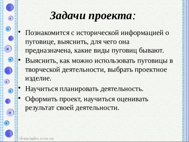 Задачи проекта : Познакомится с исторической информацией о пуговице, выяснить, для чего она предназначена, какие виды пуговиц бывают. Выяснить, как можно использовать пуговицы в творческой деятельности, выбрать проектное изделие. Научиться планировать деятельность. Оформить проект, научиться оценивать результат своей деятельности. 