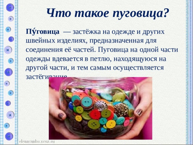 Что такое пуговица?  Пу́говица   — застёжка на одежде и других швейных изделиях, предназначенная для соединения её частей. Пуговица на одной части одежды вдевается в петлю, находящуюся на другой части, и тем самым осуществляется застёгивание. 