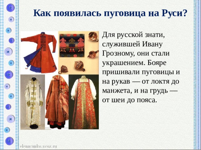 Как появилась пуговица на Руси?  Для русской знати, служившей Ивану Грозному, они стали украшением. Бояре пришивали пуговицы и на рукав — от локтя до манжета, и на грудь — от шеи до пояса. 