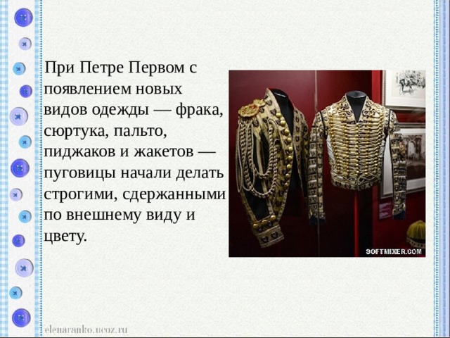  При Петре Первом с появлением новых видов одежды — фрака, сюртука, пальто, пиджаков и жакетов — пуговицы начали делать строгими, сдержанными по внешнему виду и цвету. 