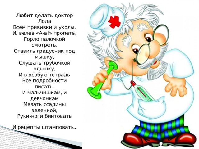 Любит делать доктор Лола  Всем прививки и уколы,  И, велев «А-а!» пропеть,  Горло палочкой смотреть,  Ставить градусник под мышку,  Слушать трубочкой одышку,  И в особую тетрадь  Все подробности писать.  И мальчишкам, и девчонкам  Мазать ссадины зеленкой,  Руки-ноги бинтовать  И рецепты штамповать . 