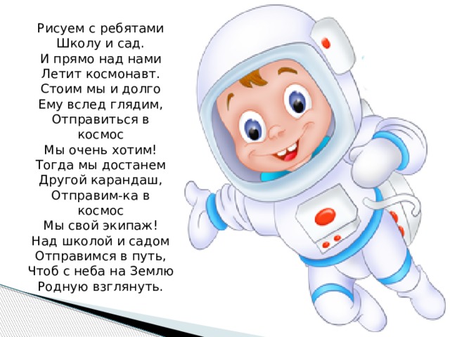 Рисуем с ребятами  Школу и сад.  И прямо над нами  Летит космонавт.  Стоим мы и долго  Ему вслед глядим,  Отправиться в космос  Мы очень хотим!  Тогда мы достанем  Другой карандаш,  Отправим-ка в космос  Мы свой экипаж!  Над школой и садом  Отправимся в путь,  Чтоб с неба на Землю  Родную взглянуть.   