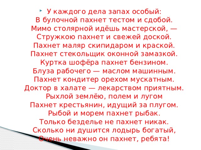 У каждого дела запах особый:  В булочной пахнет тестом и сдобой.  Мимо столярной идёшь мастерской, —  Стружкою пахнет и свежей доской.  Пахнет маляр скипидаром и краской.  Пахнет стекольщик оконной замазкой.  Куртка шофёра пахнет бензином.  Блуза рабочего — маслом машинным.  Пахнет кондитер орехом мускатным.  Доктор в халате — лекарством приятным.  Рыхлой землёю, полем и лугом  Пахнет крестьянин, идущий за плугом.  Рыбой и морем пахнет рыбак.  Только безделье не пахнет никак.  Сколько ни душится лодырь богатый,  Очень неважно он пахнет, ребята! 