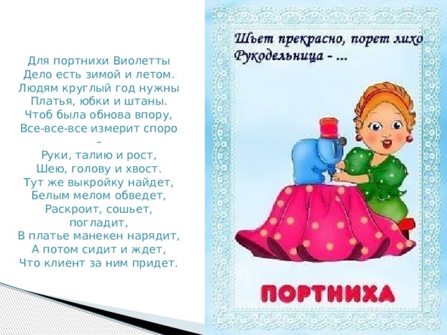 Для портнихи Виолетты  Дело есть зимой и летом.  Людям круглый год нужны  Платья, юбки и штаны.  Чтоб была обнова впору,  Все-все-все измерит споро –  Руки, талию и рост,  Шею, голову и хвост.  Тут же выкройку найдет,  Белым мелом обведет,  Раскроит, сошьет, погладит,  В платье манекен нарядит,  А потом сидит и ждет,  Что клиент за ним придет. 