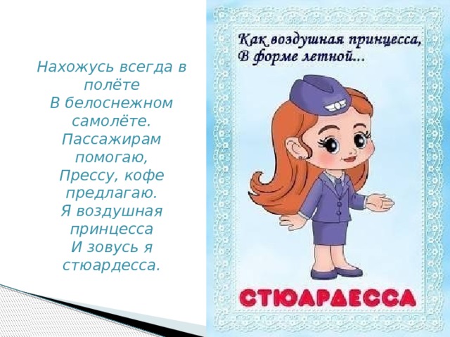 Нахожусь всегда в полёте  В белоснежном самолёте.  Пассажирам помогаю,  Прессу, кофе предлагаю.  Я воздушная принцесса  И зовусь я стюардесса. 