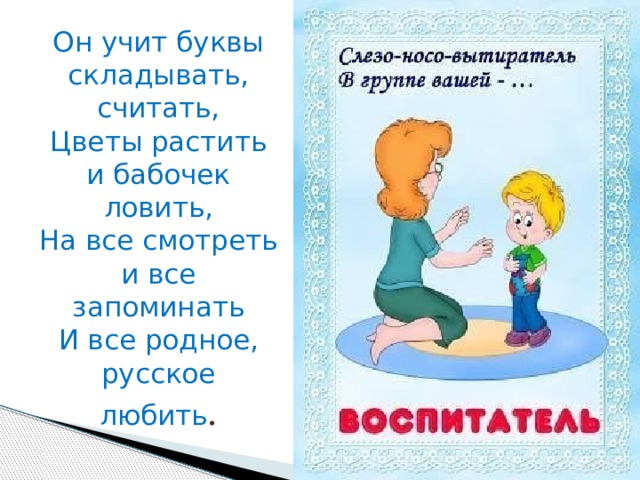 Он учит буквы складывать, считать,  Цветы растить и бабочек ловить,  На все смотреть и все запоминать  И все родное, русское любить . 