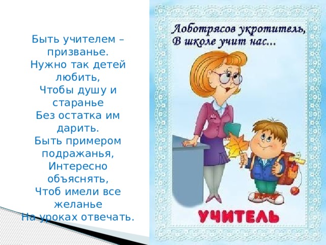  Быть учителем – призванье.  Нужно так детей любить,  Чтобы душу и старанье  Без остатка им дарить.  Быть примером подражанья,  Интересно объяснять,  Чтоб имели все желанье  На уроках отвечать. 