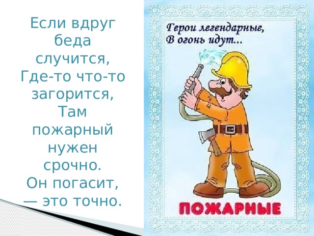 Если вдруг беда случится,  Где-то что-то загорится,  Там пожарный нужен срочно.  Он погасит, — это точно. 