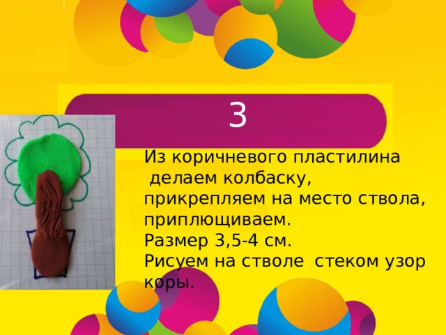 3 Из коричневого пластилина  делаем колбаску, прикрепляем на место ствола, приплющиваем. Размер 3,5-4 см. Рисуем на стволе стеком узор коры.  