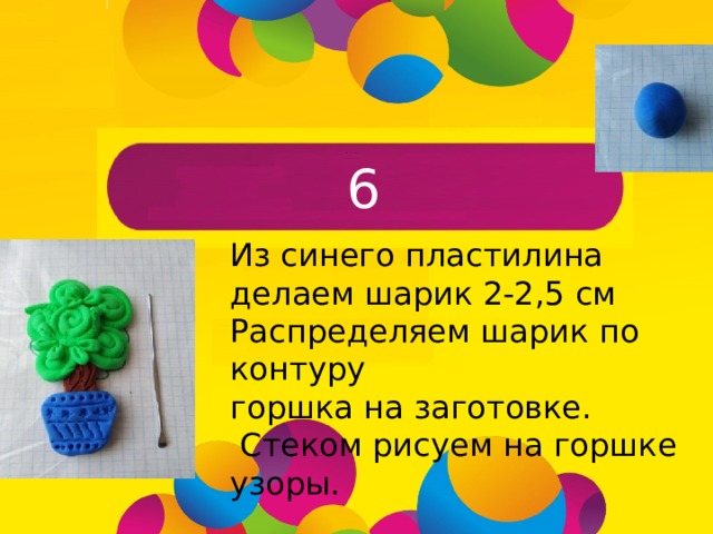 6 Из синего пластилина делаем шарик 2-2,5 см Распределяем шарик по контуру горшка на заготовке.  Стеком рисуем на горшке узоры.  
