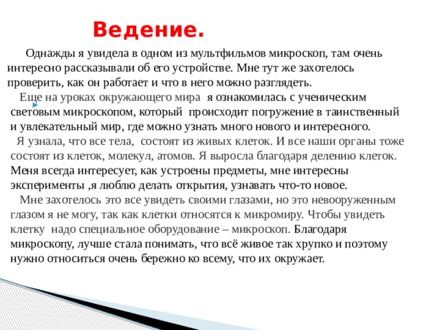   Однажды я увидела в одном из мультфильмов микроскоп, там очень  интересно рассказывали об его устройстве. Мне тут же захотелось  проверить, как он работает и что в него можно разглядеть.  Еще на уроках окружающего мира я ознакомилась с ученическим  световым микроскопом, который происходит погружение в таинственный  и увлекательный мир, где можно узнать много нового и интересного.  Я узнала, что все тела, состоят из живых клеток. И все наши органы тоже  состоят из клеток, молекул, атомов. Я выросла благодаря делению клеток.   Меня всегда интересует, как устроены предметы, мне интересны  эксперименты ,я люблю делать открытия, узнавать что-то новое.  Мне захотелось это все увидеть своими глазами, но это невооруженным  глазом я не могу, так как клетки относятся к микромиру. Чтобы увидеть  клетку надо специальное оборудование – микроскоп. Благодаря  микроскопу, лучше стала понимать, что всё живое так хрупко и поэтому  нужно относиться очень бережно ко всему, что их окружает.  Ведение.    
