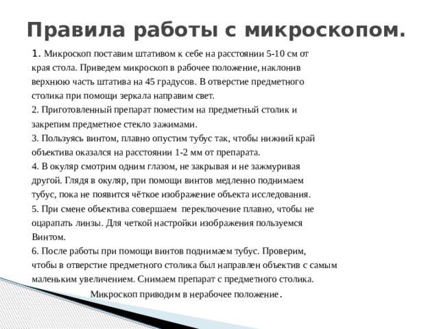 Правила работы с микроскопом.   1. Микроскоп поставим штативом к себе на расстоянии 5-10 см от края стола. Приведем микроскоп в рабочее положение, наклонив верхнюю часть штатива на 45 градусов. В отверстие предметного столика при помощи зеркала направим свет. 2. Приготовленный препарат поместим на предметный столик и закрепим предметное стекло зажимами. 3. Пользуясь винтом, плавно опустим тубус так, чтобы нижний край объектива оказался на расстоянии 1-2 мм от препарата. 4. В окуляр смотрим одним глазом, не закрывая и не зажмуривая другой. Глядя в окуляр, при помощи винтов медленно поднимаем тубус, пока не появится чёткое изображение объекта исследования. 5. При смене объектива совершаем переключение плавно, чтобы не оцарапать линзы. Для четкой настройки изображения пользуемся Винтом. 6. После работы при помощи винтов поднимаем тубус. Проверим, чтобы в отверстие предметного столика был направлен объектив с самым маленьким увеличением. Снимаем препарат с предметного столика.  Микроскоп приводим в нерабочее положение . 
