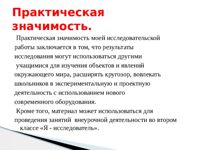 Практическая значимость.  Практическая значимость моей исследовательской работы заключается в том, что результаты исследования могут использоваться другими   учащимися для изучения объектов и явлений окружающего мира, расширять кругозор, вовлекать школьников в экспериментальную и проектную деятельность с использованием нового современного оборудования.  Кроме того, материал может использоваться для проведения занятий внеурочной деятельности во втором классе «Я - исследователь». 