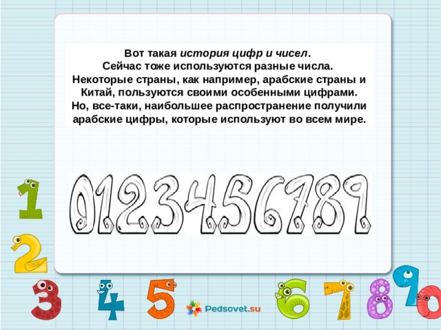 Вот такая  история цифр и чисел . Сейчас тоже используются разные числа. Некоторые страны, как например, арабские страны и  Китай, пользуются своими особенными цифрами. Но, все-таки, наибольшее распространение получили  арабские цифры, которые используют во всем мире. 
