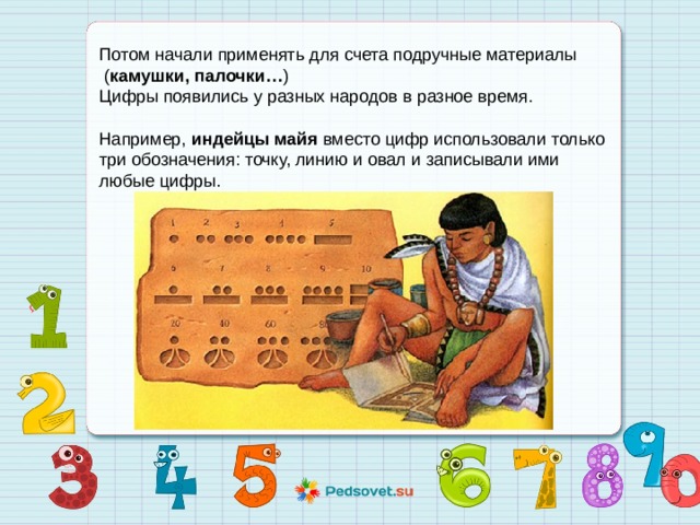 Потом начали применять для счета подручные материалы  ( камушки, палочки… )  Цифры появились у разных народов в разное время.   Например,  индейцы майя  вместо цифр использовали только три обозначения: точку, линию и овал и записывали ими любые цифры.                  
