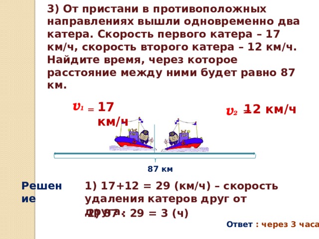 3) От пристани в противоположных направлениях вышли одновременно два катера. Скорость первого катера – 17 км/ч, скорость второго катера – 12 км/ч. Найдите время, через которое расстояние между ними будет равно 87 км. v 1  17 км/ч v 2  = 12 км/ч = 87 км Решение 1) 17+12 = 29 (км/ч) – скорость удаления катеров друг от друга. 2) 87 : 29 = 3 (ч) Ответ : через 3 часа . 