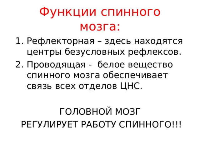 Функции спинного мозга: Рефлекторная – здесь находятся центры безусловных рефлексов. Проводящая - белое вещество спинного мозга обеспечивает связь всех отделов ЦНС. ГОЛОВНОЙ МОЗГ РЕГУЛИРУЕТ РАБОТУ СПИННОГО!!! 