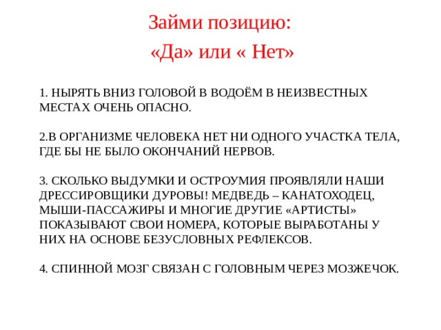 Займи позицию: «Да» или « Нет»  1. НЫРЯТЬ ВНИЗ ГОЛОВОЙ В ВОДОЁМ В НЕИЗВЕСТНЫХ МЕСТАХ ОЧЕНЬ ОПАСНО.   2.В ОРГАНИЗМЕ ЧЕЛОВЕКА НЕТ НИ ОДНОГО УЧАСТКА ТЕЛА, ГДЕ БЫ НЕ БЫЛО ОКОНЧАНИЙ НЕРВОВ.   3. СКОЛЬКО ВЫДУМКИ И ОСТРОУМИЯ ПРОЯВЛЯЛИ НАШИ ДРЕССИРОВЩИКИ ДУРОВЫ! МЕДВЕДЬ – КАНАТОХОДЕЦ, МЫШИ-ПАССАЖИРЫ И МНОГИЕ ДРУГИЕ «АРТИСТЫ» ПОКАЗЫВАЮТ СВОИ НОМЕРА, КОТОРЫЕ ВЫРАБОТАНЫ У НИХ НА ОСНОВЕ БЕЗУСЛОВНЫХ РЕФЛЕКСОВ.   4. СПИННОЙ МОЗГ СВЯЗАН С ГОЛОВНЫМ ЧЕРЕЗ МОЗЖЕЧОК.        