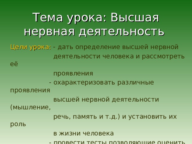 Тема урока: Высшая нервная деятельность Цели урока:  - дать определение высшей нервной  деятельности человека и рассмотреть её  проявления  - охарактеризовать различные проявления  высшей нервной деятельности (мышление,  речь, память и т.д.) и установить их роль  в жизни человека  - провести тесты позволяющие оценить  характеристики различных видов памяти  и устойчивость внимания 