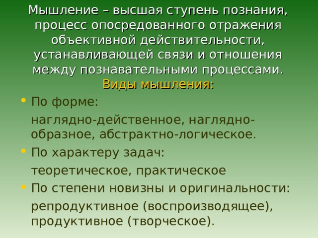  Мышление – высшая ступень познания, процесс опосредованного отражения объективной действительности, устанавливающей связи и отношения между познавательными процессами.  Виды мышления:   По форме:  наглядно-действенное, наглядно-образное, абстрактно-логическое. По характеру задач:  теоретическое, практическое По степени новизны и оригинальности:  репродуктивное (воспроизводящее), продуктивное (творческое). 