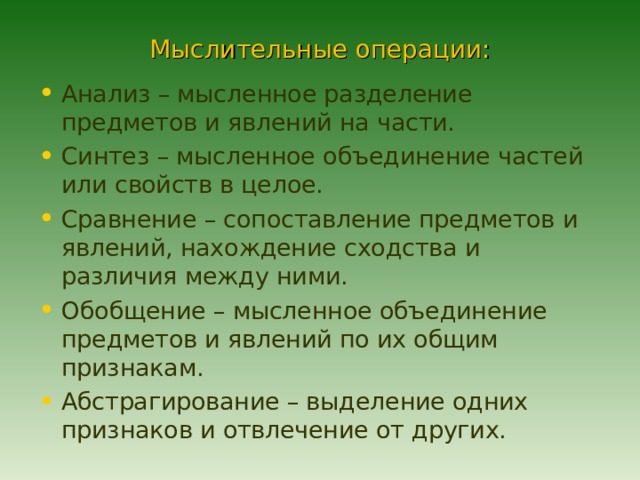 Мыслительные операции: Анализ – мысленное разделение предметов и явлений на части. Синтез – мысленное объединение частей или свойств в целое. Сравнение – сопоставление предметов и явлений, нахождение сходства и различия между ними. Обобщение – мысленное объединение предметов и явлений по их общим признакам. Абстрагирование – выделение одних признаков и отвлечение от других. 