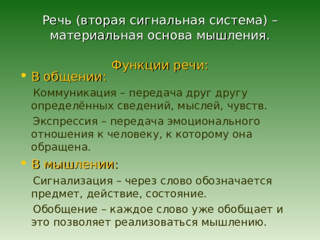  Речь (вторая сигнальная система) – материальная основа мышления.   Функции речи: В общении:  Коммуникация – передача друг другу определённых сведений, мыслей, чувств.  Экспрессия – передача эмоционального отношения к человеку, к которому она обращена. В мышлении:  Сигнализация – через слово обозначается предмет, действие, состояние.  Обобщение – каждое слово уже обобщает и это позволяет реализоваться мышлению. 